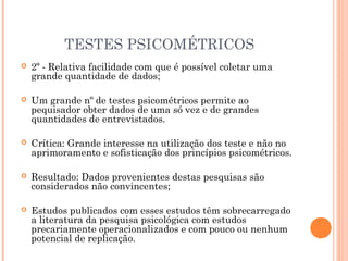 TESTES PSICOMÉTRICOS
 2º - Relativa facilidade com que é possível coletar uma
grande quantidade de dados;
 Um grande nº de testes psicométricos permite ao
pequisador obter dados de uma só vez e de grandes
quantidades de entrevistados.
 Crítica: Grande interesse na utilização dos teste e não no
aprimoramento e sofisticação dos princípios psicométricos.
 Resultado: Dados provenientes destas pesquisas são
considerados não convincentes;
 Estudos publicados com esses estudos têm sobrecarregado
a literatura da pesquisa psicológica com estudos
precariamente operacionalizados e com pouco ou nenhum
potencial de replicação.
 