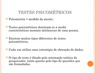 TESTES PSICOMÉTRICOS
 Psicometria = medida da mente;
 Testes psicométricos destinam-se a medir
características mentais intrínsecas de uma pessoa.
 Existem muitos tipos diferentes de testes
psicométricos;
 Cada um utiliza uma estratégia de obtenção de dados;
 O tipo de teste é ditado pela orientação teórica do
pesquisador, tanto quanto pelo tipo de questões que
são formuladas.
 