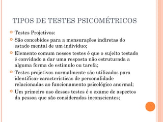 TIPOS DE TESTES PSICOMÉTRICOS
 Testes Projetivos:
 São concebidos para a mensurações indiretas do
estado mental de um indivíduo;
 Elemento comum nesses testes é que o sujeito testado
é convidado a dar uma resposta não estruturada a
alguma forma de estímulo ou tarefa;
 Testes projetivos normalmente são utilizados para
identificar características de personalidade
relacionadas ao funcionamento psicológico anormal;
 Um primeiro uso desses testes é o exame de aspectos
da pessoa que são considerados inconscientes;
 