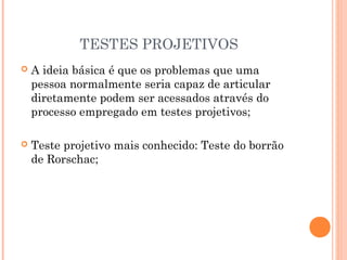 TESTES PROJETIVOS
 A ideia básica é que os problemas que uma
pessoa normalmente seria capaz de articular
diretamente podem ser acessados através do
processo empregado em testes projetivos;
 Teste projetivo mais conhecido: Teste do borrão
de Rorschac;
 
