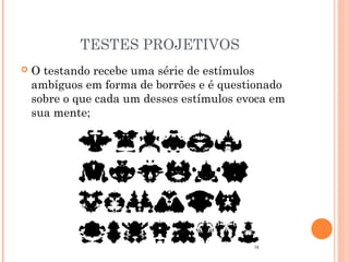TESTES PROJETIVOS
 O testando recebe uma série de estímulos
ambíguos em forma de borrões e é questionado
sobre o que cada um desses estímulos evoca em
sua mente;
 