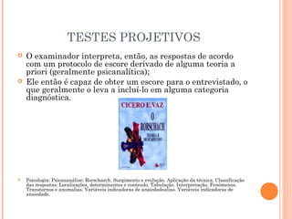TESTES PROJETIVOS
 O examinador interpreta, então, as respostas de acordo
com um protocolo de escore derivado de alguma teoria a
priori (geralmente psicanalítica);
 Ele então é capaz de obter um escore para o entrevistado, o
que geralmente o leva a incluí-lo em alguma categoria
diagnóstica.
 Psicologia: Psicananálise: Rorscharch. Surgimento e evolução. Aplicação da técnica. Classificação
das respostas: Localizações, determinantes e conteudo. Tabulação. Interpretação. Fenômenos.
Transtornos e anomalias. Variáveis indicadoras de ansiedadealias. Variáveis indicadoras de
ansiedade.
 