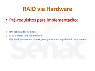 RAID via Hardware
• Pré-requisitos para implementação:

o Um controlador de disco;
o Mais de uma unidade de disco;
o Opcionalmente um no-break, para garantir a integridade do equipamento.
 