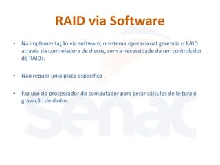 RAID via Software
• Na implementação via software, o sistema operacional gerencia o RAID
  através da controladora de discos, sem a necessidade de um controlador
  de RAIDs.

• Não requer uma placa especifica .

• Faz uso do processador do computador para gerar cálculos de leitura e
  gravação de dados.
 