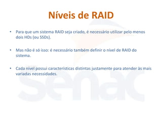 Níveis de RAID
• Para que um sistema RAID seja criado, é necessário utilizar pelo menos
  dois HDs (ou SSDs).

• Mas não é só isso: é necessário também definir o nível de RAID do
  sistema.

• Cada nível possui características distintas justamente para atender às mais
  variadas necessidades.
 