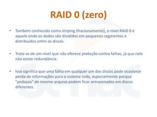 RAID 0 (zero)
• Também conhecido como striping (fracionamento), o nível RAID 0 é
  aquele onde os dados são divididos em pequenos segmentos e
  distribuídos entre os discos.

• Trata-se de um nível que não oferece proteção contra falhas, já que nele
  não existe redundância.

• Isso significa que uma falha em qualquer um dos discos pode ocasionar
  perda de informações para o sistema todo, especialmente porque
  "pedaços" do mesmo arquivo podem ficar armazenados em discos
  diferentes.
 