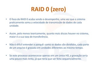 RAID 0 (zero)
• O foco do RAID 0 acaba sendo o desempenho, uma vez que o sistema
  praticamente soma a velocidade de transmissão de dados de cada
  unidade.

• Assim, pelo menos teoricamente, quanto mais discos houver no sistema,
  maior é a sua taxa de transferência.

• Não é difícil entender o porquê: como os dados são divididos, cada parte
  de um arquivo é gravada em unidades diferentes ao mesmo tempo.

• Se este processo acontecesse apenas em um único HD, a gravação seria
  uma pouco mais lenta, já que teria que ser feita sequencialmente.
 