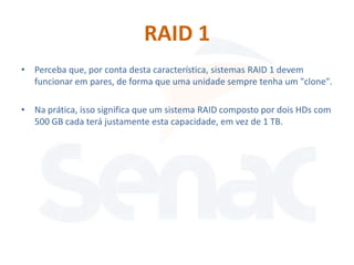 RAID 1
• Perceba que, por conta desta característica, sistemas RAID 1 devem
  funcionar em pares, de forma que uma unidade sempre tenha um "clone".

• Na prática, isso significa que um sistema RAID composto por dois HDs com
  500 GB cada terá justamente esta capacidade, em vez de 1 TB.
 
