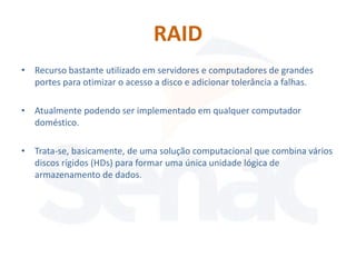 RAID
• Recurso bastante utilizado em servidores e computadores de grandes
  portes para otimizar o acesso a disco e adicionar tolerância a falhas.

• Atualmente podendo ser implementado em qualquer computador
  doméstico.

• Trata-se, basicamente, de uma solução computacional que combina vários
  discos rígidos (HDs) para formar uma única unidade lógica de
  armazenamento de dados.
 