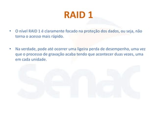 RAID 1
• O nível RAID 1 é claramente focado na proteção dos dados, ou seja, não
  torna o acesso mais rápido.

• Na verdade, pode até ocorrer uma ligeira perda de desempenho, uma vez
  que o processo de gravação acaba tendo que acontecer duas vezes, uma
  em cada unidade.
 