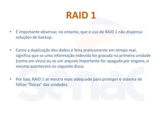 RAID 1
• É importante observar, no entanto, que o uso de RAID 1 não dispensa
  soluções de backup.

• Como a duplicação dos dados é feita praticamente em tempo real,
  significa que se uma informação indevida for gravada na primeira unidade
  (como um vírus) ou se um arquivo importante for apagado por engano, o
  mesmo acontecerá no segundo disco.

• Por isso, RAID 1 se mostra mais adequado para proteger o sistema de
  falhas "físicas" das unidades.
 