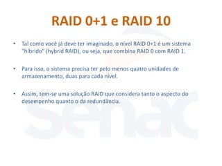RAID 0+1 e RAID 10
• Tal como você já deve ter imaginado, o nível RAID 0+1 é um sistema
  "híbrido" (hybrid RAID), ou seja, que combina RAID 0 com RAID 1.

• Para isso, o sistema precisa ter pelo menos quatro unidades de
  armazenamento, duas para cada nível.

• Assim, tem-se uma solução RAID que considera tanto o aspecto do
  desempenho quanto o da redundância.
 
