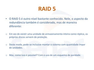 RAID 5
• O RAID 5 é outro nível bastante conhecido. Nele, o aspecto da
  redundância também é considerado, mas de maneira
  diferente:

o Em vez de existir uma unidade de armazenamento inteira como réplica, os
  próprios discos servem de proteção.

o Deste modo, pode-se inclusive montar o sistema com quantidade ímpar
  de unidades.

o Mas, como isso é possível? Com o uso de um esquema de paridade.
 