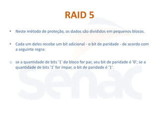 RAID 5
• Neste método de proteção, os dados são divididos em pequenos blocos.

• Cada um deles recebe um bit adicional - o bit de paridade - de acordo com
  a seguinte regra:

o se a quantidade de bits '1' do bloco for par, seu bit de paridade é '0'; se a
  quantidade de bits '1' for ímpar, o bit de paridade é '1'.
 
