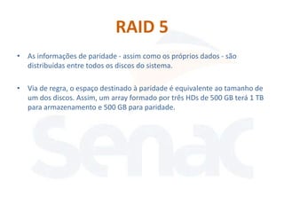 RAID 5
• As informações de paridade - assim como os próprios dados - são
  distribuídas entre todos os discos do sistema.

• Via de regra, o espaço destinado à paridade é equivalente ao tamanho de
  um dos discos. Assim, um array formado por três HDs de 500 GB terá 1 TB
  para armazenamento e 500 GB para paridade.
 