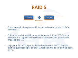 RAID 5


• Como exemplo, imagine um bloco de dados com os bits '110X' e
  paridade '1'.

• O X indica um bit perdido, mas será que ele é '0' ou '1'? Como a
  paridade é '1', significa que o bloco é composto por quantidade
  ímpar de bits '1'.

• Logo, se X fosse '0', a paridade também deveria ser '0', pois ali
  existiria quantidade par de bits '1'. Isso significa que o bit X só pode
  ser '1'.
 