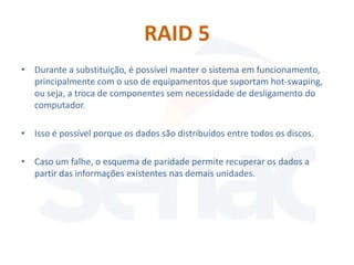 RAID 5
• Durante a substituição, é possível manter o sistema em funcionamento,
  principalmente com o uso de equipamentos que suportam hot-swaping,
  ou seja, a troca de componentes sem necessidade de desligamento do
  computador.

• Isso é possível porque os dados são distribuídos entre todos os discos.

• Caso um falhe, o esquema de paridade permite recuperar os dados a
  partir das informações existentes nas demais unidades.
 