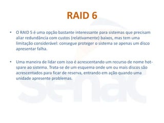 RAID 6
• O RAID 5 é uma opção bastante interessante para sistemas que precisam
  aliar redundância com custos (relativamente) baixos, mas tem uma
  limitação considerável: consegue proteger o sistema se apenas um disco
  apresentar falha.

• Uma maneira de lidar com isso é acrescentando um recurso de nome hot-
  spare ao sistema. Trata-se de um esquema onde um ou mais discos são
  acrescentados para ficar de reserva, entrando em ação quando uma
  unidade apresente problemas.
 