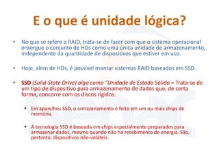 E o que é unidade lógica?
• No que se refere a RAID, trata-se de fazer com que o sistema operacional
  enxergue o conjunto de HDs como uma única unidade de armazenamento,
  independente da quantidade de dispositivos que estiver em uso.

• Hoje, além de HDs, é possível montar sistemas RAID baseados em SSD.

• SSD (Solid-State Drive) algo como "Unidade de Estado Sólido = Trata-se de
  um tipo de dispositivo para armazenamento de dados que, de certa
  forma, concorre com os discos rígidos.

     Em aparelhos SSD, o armazenamento é feito em um ou mais chips de
      memória.

     A tecnologia SSD é baseada em chips especialmente preparados para
      armazenar dados, mesmo quando não há recebimento de energia. São,
      portanto, dispositivos não-voláteis.
 