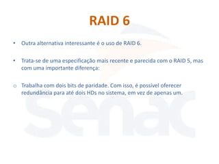 RAID 6
• Outra alternativa interessante é o uso de RAID 6.

• Trata-se de uma especificação mais recente e parecida com o RAID 5, mas
  com uma importante diferença:

o Trabalha com dois bits de paridade. Com isso, é possível oferecer
  redundância para até dois HDs no sistema, em vez de apenas um.
 