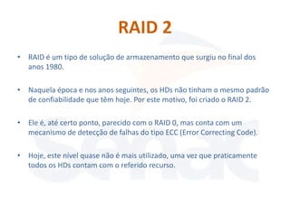 RAID 2
• RAID é um tipo de solução de armazenamento que surgiu no final dos
  anos 1980.

• Naquela época e nos anos seguintes, os HDs não tinham o mesmo padrão
  de confiabilidade que têm hoje. Por este motivo, foi criado o RAID 2.

• Ele é, até certo ponto, parecido com o RAID 0, mas conta com um
  mecanismo de detecção de falhas do tipo ECC (Error Correcting Code).

• Hoje, este nível quase não é mais utilizado, uma vez que praticamente
  todos os HDs contam com o referido recurso.
 