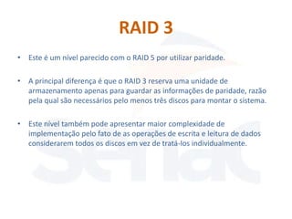 RAID 3
• Este é um nível parecido com o RAID 5 por utilizar paridade.

• A principal diferença é que o RAID 3 reserva uma unidade de
  armazenamento apenas para guardar as informações de paridade, razão
  pela qual são necessários pelo menos três discos para montar o sistema.

• Este nível também pode apresentar maior complexidade de
  implementação pelo fato de as operações de escrita e leitura de dados
  considerarem todos os discos em vez de tratá-los individualmente.
 