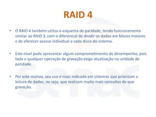 RAID 4
• O RAID 4 também utiliza o esquema de paridade, tendo funcionamento
  similar ao RAID 3, com o diferencial de dividir os dados em blocos maiores
  e de oferecer acesso individual a cada disco do sistema.

• Este nível pode apresentar algum comprometimento de desempenho, pois
  toda e qualquer operação de gravação exige atualização na unidade de
  paridade.

• Por este motivo, seu uso é mais indicado em sistemas que priorizam a
  leitura de dados, ou seja, que realizam muito mais consultas do que
  gravação.
 