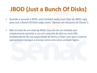 JBOD (Just a Bunch Of Disks)
• Quando o assunto é RAID, você também pode ouvir falar de JBOD, sigla
  para Just a Bunch Of Disks (algo como "Apenas um Conjunto de Discos").

• Não se trata de um nível de RAID, mas sim de um método que
  simplesmente permite o uso em conjunto de dois ou mais HDs
  (independente de sua capacidade) de forma a fazer com que o sistema
  operacional enxergue o arranjo como uma única unidade lógica.
 