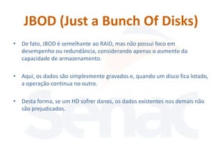 JBOD (Just a Bunch Of Disks)
• De fato, JBOD é semelhante ao RAID, mas não possui foco em
  desempenho ou redundância, considerando apenas o aumento da
  capacidade de armazenamento.

• Aqui, os dados são simplesmente gravados e, quando um disco fica lotado,
  a operação continua no outro.

• Desta forma, se um HD sofrer danos, os dados existentes nos demais não
  são prejudicados.
 