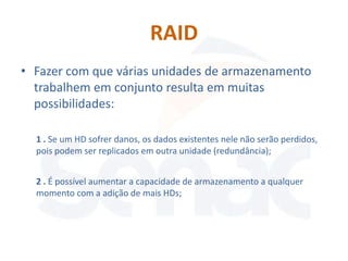 RAID
• Fazer com que várias unidades de armazenamento
  trabalhem em conjunto resulta em muitas
  possibilidades:

  1 . Se um HD sofrer danos, os dados existentes nele não serão perdidos,
  pois podem ser replicados em outra unidade (redundância);


  2 . É possível aumentar a capacidade de armazenamento a qualquer
  momento com a adição de mais HDs;
 