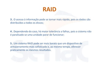 RAID
3 . O acesso à informação pode se tornar mais rápido, pois os dados são
distribuídos a todos os discos;


4 . Dependendo do caso, há maior tolerância a falhas, pois o sistema não
é paralisado se uma unidade parar de funcionar;


5 . Um sistema RAID pode ser mais barato que um dispositivo de
armazenamento mais sofisticado e, ao mesmo tempo, oferecer
praticamente os mesmos resultados.
 