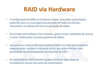 RAID via Hardware
• A configuração de RAID via hardware requer uma placa controladora
  especifica que se encarregará da execução de todos os cálculos
  necessários ao sistema de leitura e gravação de dados.

• Os arranjos de hardware mais recentes, geram maior velocidade de acesso
  e maior rendimento no processamento de dados.

• Isto porque a maioria das controladoras RAID vem com processadores
  especializados na placa e memória cache, que pode eliminar uma
  quantidade de processamento considerável da CPU.

• As controladoras RAID também podem fornecer altas taxas de
  transferência através do cache da controladora.
 