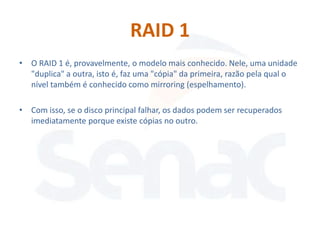 RAID 1
• O RAID 1 é, provavelmente, o modelo mais conhecido. Nele, uma unidade
  "duplica" a outra, isto é, faz uma "cópia" da primeira, razão pela qual o
  nível também é conhecido como mirroring (espelhamento).

• Com isso, se o disco principal falhar, os dados podem ser recuperados
  imediatamente porque existe cópias no outro.
 