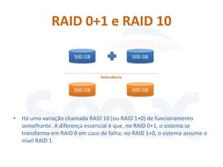 RAID 0+1 e RAID 10




• Há uma variação chamada RAID 10 (ou RAID 1+0) de funcionamento
  semelhante. A diferença essencial é que, no RAID 0+1, o sistema se
  transforma em RAID 0 em caso de falha; no RAID 1+0, o sistema assume o
  nível RAID 1.
 