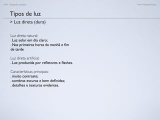 FAN - Fotograﬁa analógica Prof.a Fernanda Pozza
Tipos de luz
Luz direta natural:
. Luz solar em dia claro;
. Nas primeiras horas da manhã e ﬁm
de tarde
Luz direta artiﬁcial:
. Luz produzida por reﬂetores e ﬂashes.
Características principais:
. muito contraste;
. sombras escuras e bem deﬁnidas;
. detalhes e texturas evidentes.
> Luz direta (dura)
 