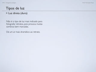 FAN - Fotograﬁa analógica Prof.a Fernanda Pozza
Tipos de luz
Não é o tipo de luz mais indicado para
fotografar retratos, pois provoca muitas
sombras bem marcadas.
Dá um ar mais dramático ao retrato.
> Luz direta (dura)
 