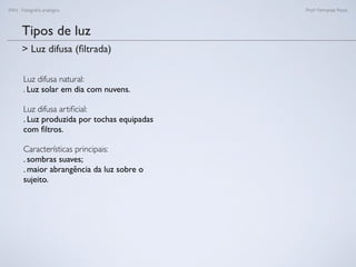 FAN - Fotograﬁa analógica Prof.a Fernanda Pozza
Tipos de luz
Luz difusa natural:
. Luz solar em dia com nuvens.
Luz difusa artiﬁcial:
. Luz produzida por tochas equipadas
com ﬁltros.
Características principais:
. sombras suaves;
. maior abrangência da luz sobre o
sujeito.
> Luz difusa (ﬁltrada)
 