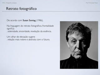 FAN - Fotograﬁa analógica Prof.a Fernanda Pozza
Retrato fotográﬁco
De acordo com Susan Sontag (1986),
Na linguagem do retrato fotográﬁco, frontalidade
signiﬁca:
. solenidade, sinceridade, revelação da essência.
Um olhar de elevação sugere:
. relação mais nobre e abstrata com o futuro.
 