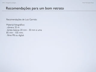 FAN - Fotograﬁa analógica Prof.a Fernanda Pozza
Recomendações para um bom retrato
Recomendações de Luiz Garrido:
Material fotográﬁco:
. câmera 35 m
. lentes básicas 20 mm - 30 mm e uma
85 mm - 105 mm;
. ﬁlme PB ou digital.
 