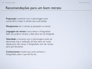 FAN - Fotograﬁa analógica Prof.a Fernanda Pozza
Recomendações para um bom retrato
Preparação: conversar com o personagem para
convencê-lo a fazer o retrato que você deseja.
Planejamento: ter o retrato já planejado na mente.
Linguagem do retrato: nunca deixar o fotografado
fazer seu próprio retrato, a ideia deve ser do fotógrafo.
Velocidade: a conversa com o personagem pode ser
demorada, mas a realização da foto deve ser muito
rápida, para não cansar o fotografado nem dar tempo
para que ele pense.
Conhecimento: mostre que você conhece o
fotografado, sabe o que ele faz etc.
 
