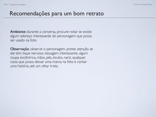 FAN - Fotograﬁa analógica Prof.a Fernanda Pozza
Recomendações para um bom retrato
Ambiente: durante a conversa, procure notar se existe
algum adereço interessante do personagem que possa
ser usado na foto.
Observação: observe o personagem, preste atenção se
ele tem tique nervoso, tatuagem interessante, algum
roupa excêntrica, mãos, pés, óculos, nariz, qualquer
coisa que possa deixar uma marca na foto e contar
uma história, até um olhar triste.
 