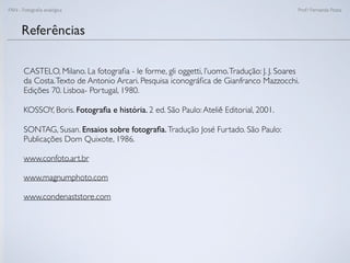 FAN - Fotograﬁa analógica Prof.a Fernanda Pozza
Referências
CASTELO, Milano. La fotograﬁa - le forme, gli oggetti, l’uomo.Tradução: J. J. Soares
da Costa.Texto de Antonio Arcari. Pesquisa iconográﬁca de Gianfranco Mazzocchi.
Edições 70. Lisboa- Portugal, 1980.
KOSSOY, Boris. Fotograﬁa e história. 2 ed. São Paulo:Ateliê Editorial, 2001.
SONTAG, Susan. Ensaios sobre fotograﬁa.Tradução José Furtado. São Paulo:
Publicações Dom Quixote, 1986.
www.confoto.art.br
www.magnumphoto.com
www.condenaststore.com
 