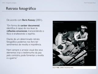 FAN - Fotograﬁa analógica Prof.a Fernanda Pozza
Retrato fotográﬁco
De acordo com Boris Kossoy (2001),
“Em forma de caráter documental,
identiﬁca, é capaz de nos levar às
reﬂexões emocionais, transcendendo o
físico e enaltecendo o espírito.
Diante de um determinado retrato
fotográﬁco podemos nos ferir, ter
sentimentos de revolta e impotência.
Nem sempre o arranjo visual dos seus
elementos traz o testemunho da paz;
pelo contrário, pode fomentar a revolta
e a guerra.”
 