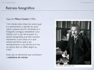 FAN - Fotograﬁa analógica Prof.a Fernanda Pozza
Retrato fotográﬁco
Segundo Milano Castelo (1980),
“Um retrato deve dizer-nos sobre: qual
é o pensamento, a opinião do autor
sobre a pessoa que foi retratada; se o
fotógrafo conseguiu estabelecer uma
relação com o seu tema; quem é a
pessoa fotografada, que tipo humano
representa, a que classe ou a que
estrato pertence, qual o seu
temperamento, o seu ânimo; se é rica
ou pobre, feliz ou infeliz, alegre ou
triste.”
Esses são os elementos que constituem
a substância do retrato.
 