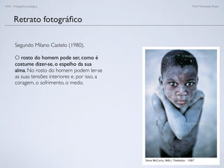FAN - Fotograﬁa analógica Prof.a Fernanda Pozza
Retrato fotográﬁco
Segundo Milano Castelo (1980),
O rosto do homem pode ser, como é
costume dizer-se, o espelho da sua
alma. No rosto do homem podem ler-se
as suas tensões interiores e, por isso, a
coragem, o sofrimento, o medo.
 
