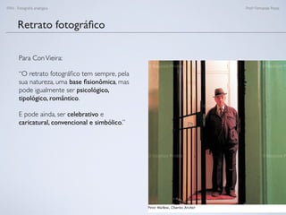 FAN - Fotograﬁa analógica Prof.a Fernanda Pozza
Retrato fotográﬁco
Para ConVieira:
“O retrato fotográﬁco tem sempre, pela
sua natureza, uma base ﬁsionômica, mas
pode igualmente ser psicológico,
tipológico, romântico.
E pode ainda, ser celebrativo e
caricatural, convencional e simbólico.”
 