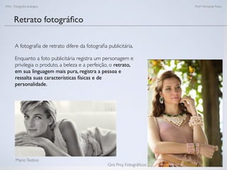 FAN - Fotograﬁa analógica Prof.a Fernanda Pozza
Retrato fotográﬁco
A fotograﬁa de retrato difere da fotograﬁa publicitária.
Enquanto a foto publicitária registra um personagem e
privilegia o produto, a beleza e a perfeição, o retrato,
em sua linguagem mais pura, registra a pessoa e
ressalta suas características físicas e de
personalidade.
MarioTestino
Gris Proj. Fotográﬁcos
 
