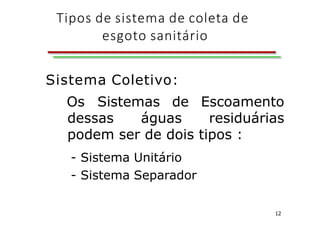 Tipos de sistema de coleta de
esgoto sanitário
12
Sistema Coletivo:
Os Sistemas de Escoamento
dessas águas residuárias
podem ser de dois tipos :
- Sistema Unitário
- Sistema Separador
 