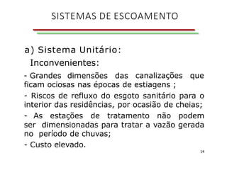 a) Sistema Unitário:
Inconvenientes:
- Grandes dimensões das canalizações que
ficam ociosas nas épocas de estiagens ;
- Riscos de refluxo do esgoto sanitário para o
interior das residências, por ocasião de cheias;
- As estações de tratamento não podem
ser dimensionadas para tratar a vazão gerada
no período de chuvas;
- Custo elevado.
14
SISTEMAS DE ESCOAMENTO
 