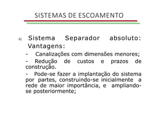 b) Sistema Separador absoluto:
Vantagens:
- Canalizações com dimensões menores;
- Redução de custos e prazos de
construção.
- Pode-se fazer a implantação do sistema
por partes, construindo-se inicialmente a
rede de maior importância, e ampliando-
se posteriormente;
SISTEMAS DE ESCOAMENTO
 